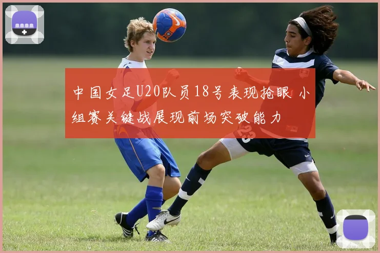 中国女足U20队员18号表现抢眼 小组赛关键战展现前场突破能力