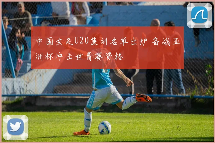 中国女足U20集训名单出炉 备战亚洲杯冲击世青赛资格