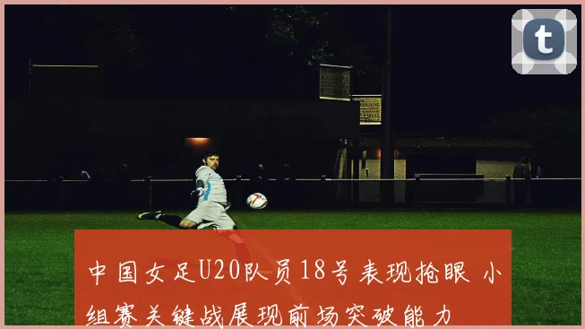 中国女足U20队员18号表现抢眼 小组赛关键战展现前场突破能力