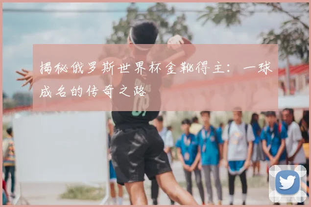 揭秘俄罗斯世界杯金靴得主：一球成名的传奇之路