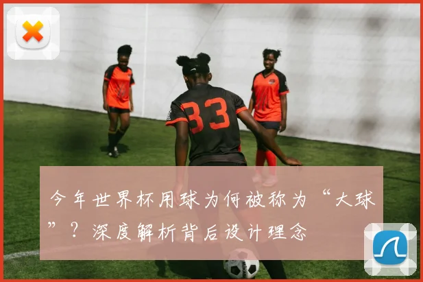 今年世界杯用球为何被称为“大球”？深度解析背后设计理念