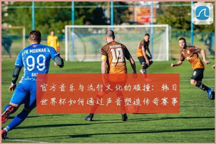 官方音乐与流行文化的碰撞：韩日世界杯如何通过声音塑造传奇赛事