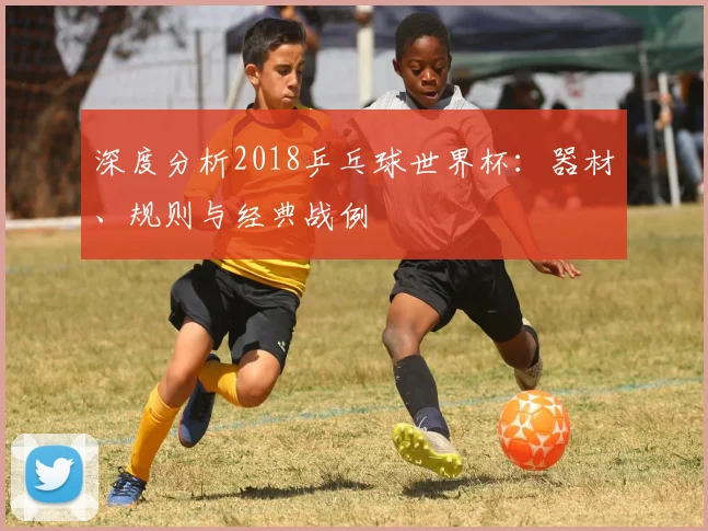 深度分析2018乒乓球世界杯：器材、规则与经典战例