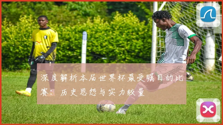 深度解析本届世界杯最受瞩目的比赛：历史恩怨与实力较量