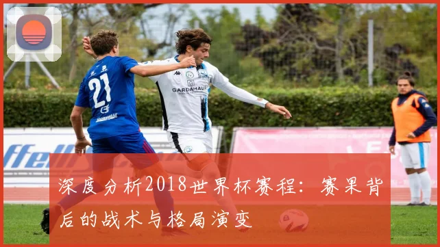 深度分析2018世界杯赛程：赛果背后的战术与格局演变