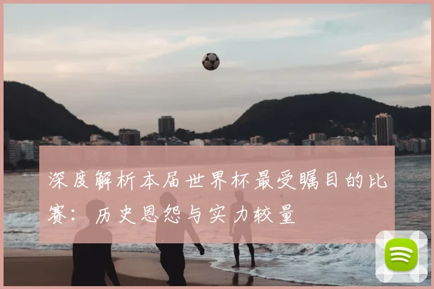 深度解析本届世界杯最受瞩目的比赛：历史恩怨与实力较量