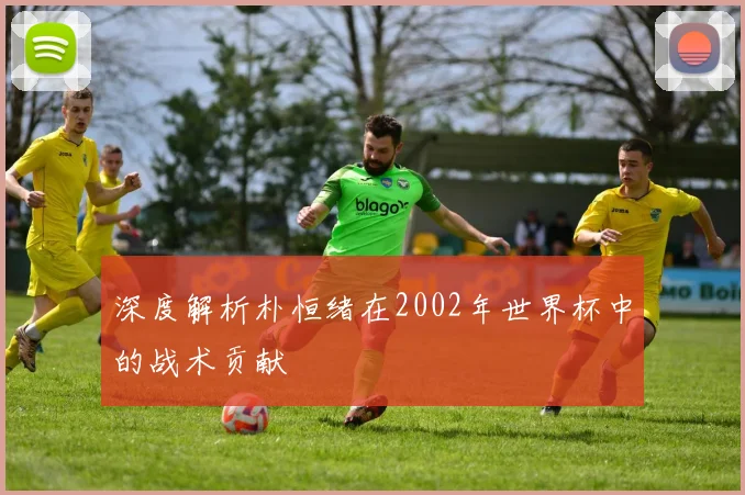 深度解析朴恒绪在2002年世界杯中的战术贡献