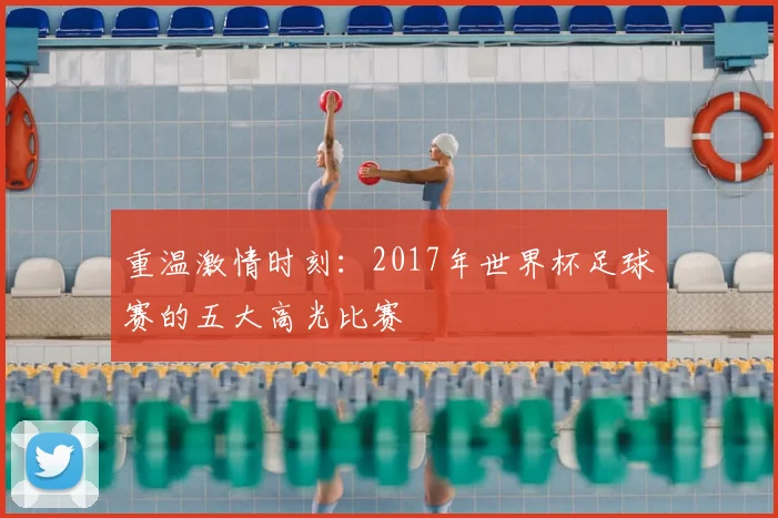 重温激情时刻：2017年世界杯足球赛的五大高光比赛