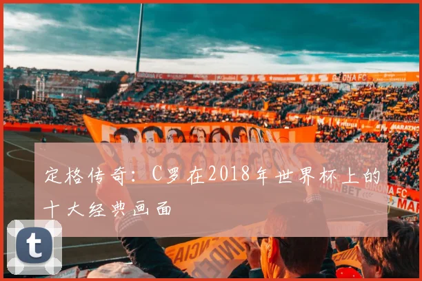 定格传奇：C罗在2018年世界杯上的十大经典画面