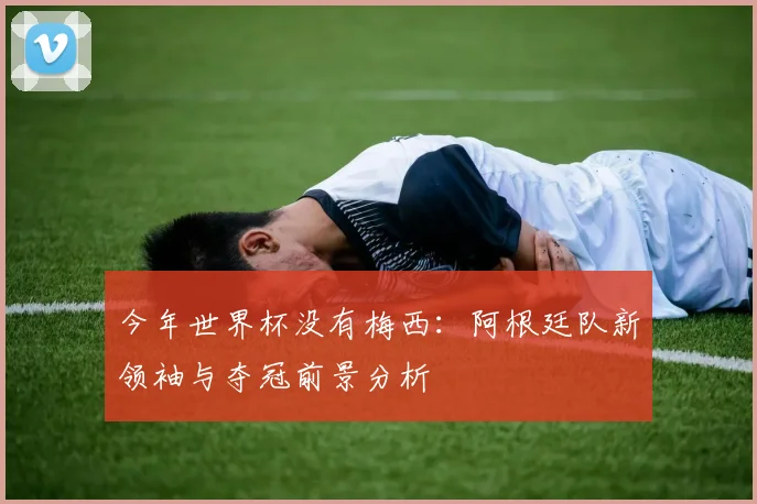 今年世界杯没有梅西：阿根廷队新领袖与夺冠前景分析