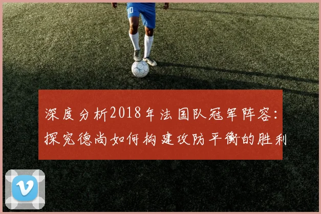 深度分析2018年法国队冠军阵容：探究德尚如何构建攻防平衡的胜利之师