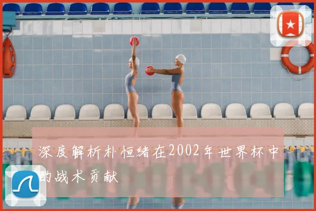 深度解析朴恒绪在2002年世界杯中的战术贡献