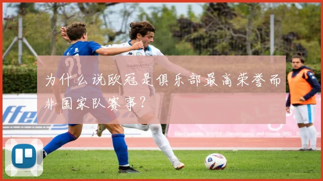 为什么说欧冠是俱乐部最高荣誉而非国家队赛事?