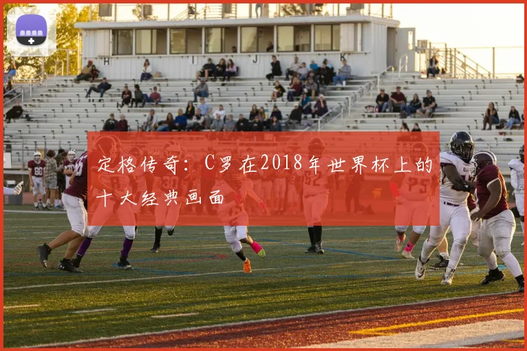 定格传奇：C罗在2018年世界杯上的十大经典画面