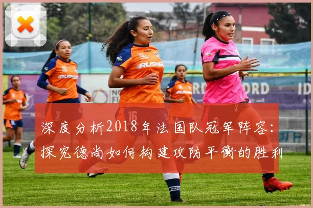 深度分析2018年法国队冠军阵容：探究德尚如何构建攻防平衡的胜利之师