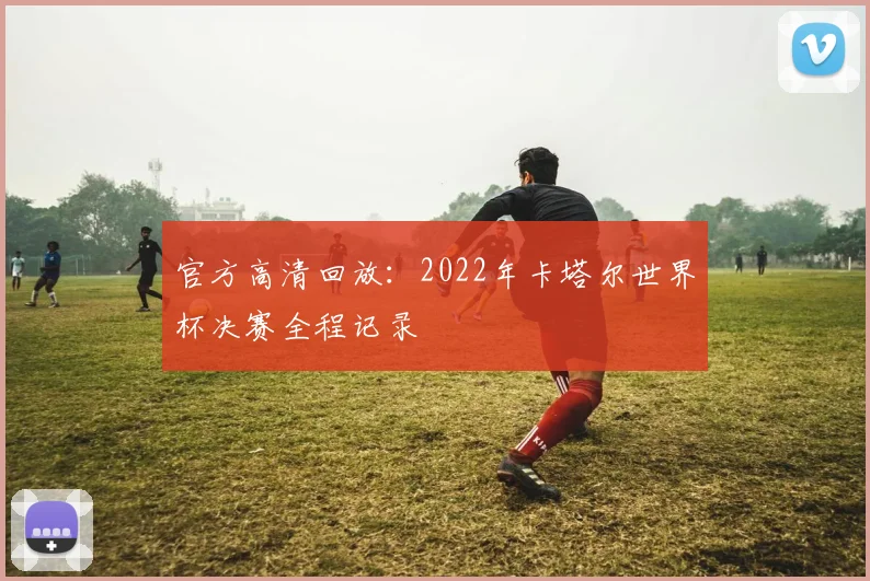 官方高清回放：2022年卡塔尔世界杯决赛全程记录